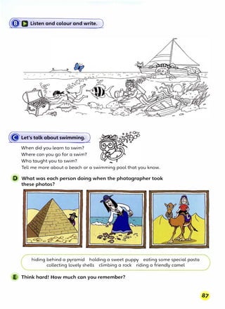 (�D Listen and colour and write. J
0
ocf80
•oo•
(� Let's talk about swimming.)
When did you learn to swim?
Where can you go for a swim?
Who taught you to swim?
Tell me more about a beach or a swimming pool that you know.
D What was each person doing when the photographer took
these photos?
hiding behind a pyramid holding a sweet puppy eating some special pasta
collecting lovely shells climbing a rock riding a friendly camel
E Think hard! How much can you remember?
 