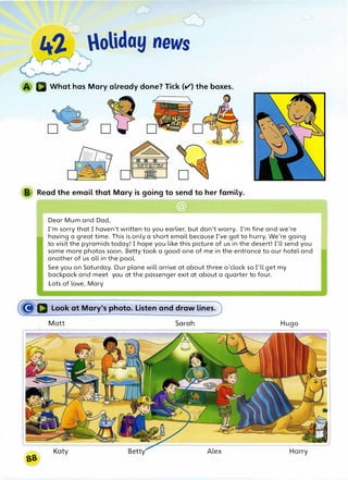 r
�
4'},. -oliday news
'�r
What has Mary__already done? Tick (v') the boxes.
B Read the email that Mary is going to send to her family.
rgJ]
Dear Mum and Dad,
I'm sorry that I haven't written to you earlier, but don't worry. I'm fine and we're
having a great time. This is only a short email because I've got to hurry. We're going
to visit the pyramids today! I hope you like this picture of us in the desert! I'll send you
some more photos soon. Betty took a good one of me in the entrance to our hotel and
another of us all in the pool.
See you on Saturday. Our plane will arrive at about three o'clock so I'll get my
backpack and meet you at the passenger exit at about a quarter to four.
Lots of love, Mary
�D Look at Mary's photo. Listen and draw lines.
Matt Sarah Hugo
Alex Harry
 