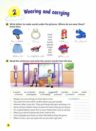 A Write letters to make words under the pictures. Where do we wear these?
Draw lines.
1 2 3 I�� 4
h m e t
Sh O t S
r1
6
s_n g l a s_e s
head
nose
neck
hands sea
elbows 7
finger
legs
feet
knees
g l o__s
t r 1n r s
a watch an umbrella gloves � pockets a coat a belt
a helmet a backpack a handbag suitcases a uniform trainers
People can carry things on their back in this. -� -���?.�.I .................
You wear this over other clothes when you go outside.
,
2
3 Women often carry this. They put things like pens and keys in it.
4 Some school children have to wear this when they go to school.
5 It's a good idea to wear this on your head when you're cycling.
6 When you want to know the time, look at this.
7 Lots of people put these on their feet before they do sports.
8 When it rains, you can open this so you don't get wet.
 
