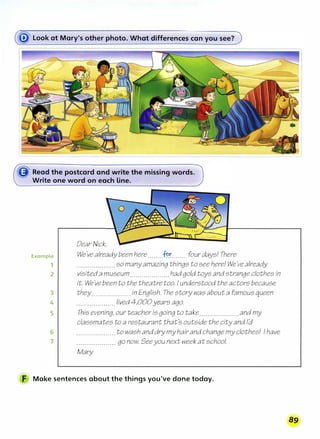 Example
1
2
3
4
5
6
7
Dear Nick}
We've already been here.......:f�r........ four days! There
. . . . . . . . . . . . . . . . . . . . somany amazing things to see here! We've already
visited a museum....................hadgold toys and strange clothes in
it. We
J
vebeento thetheatretoo. Iunderstood the actors because
they....................in English. The story was about a famous queen
. . . . . . . . . . . . . . . . . . . _ lived 4,000years ago.
This evening, our teacher is goingto take....................and my
classmates to a restaurant that's outside the city and I'd
. . . . . . . . . . . . . . . . . . . . to wash and drymy hair and changemy clothes! Ihave
. . . . . . . . . . . . . . . . . . . . go now. Seeyou next week at school.
Mary
F Make sentences about the things you've done today.
89
 