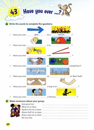 43 lave you ever
__--00.?J
1 Have you ever ..............9<?��..............to a ............����············?
2 Have you ever...................................in a ...................................?
3 Have you ever ...................................with ...................................?
4 Have you ever ...................................a ................................... competition?
5
6 Have you ever ................................... a leg or an ...................................?
7 Have you ever ...................................a famous ...................................?
B Make sentences about your group.
Everyone has
Most of us have
Quite a lot of us have
About half of us have
Only a few of us have ............................................................................ .
No-one has
 