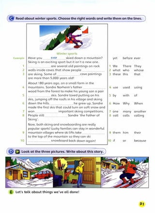 � Read about winter sports. Choose the right words and write them on the lines.
Winter sports
Example Have you .........�Y:�........skied down a mountain? yet before ever
Skiing is an exciting sport but it isn't a new one.
1 ....................... are several old paintings on rock 1 We There They
2 walls inside caves that show people ....................... 2 what who whose
3 are skiing. Some of .......................cave paintings 3 these this that
are more than 5,000 years old!
About 180 years ago, on a small farm in the
4 mountains, Sondre Norheim's father ....................... 4 use used using
wood from the forest to make his young son a pair
5 .......................skis. Sondre loved putting on his 5 by with of
skis, jumping off the roofs in his village and skiing
6 down the hills........................ he grew up, Sondre 6 How Why When
made the first skis that could turn on soft snow and
7 won ....................... important skiing competitions. 7 one many another
8 People still ....................... Sondre 'the Father of 8 call calls calling
Skiing'.
Now, both skiing and snowboarding are really
popular sports! Lucky families can stay in wonderful
9 mountain villages where ski lifts take....................... 9 them him their
to the top of the mountain so they can ski
10 ....................... snowboard back down again! 10 if or because
Let's talk about things we've all done!
 