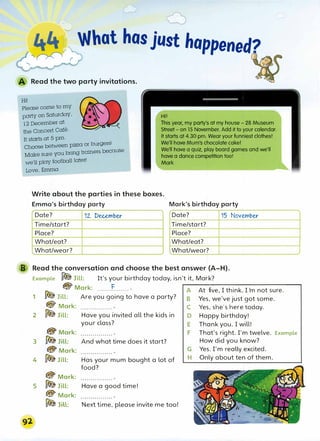 Hi!
,,...
::,.,
--�:r What hosjust happened?
Read the two party invitations.
Please come to my
H·1
I.
party on Saturday,
12 December at
the concert Cafe.
It starts at 5 pm.
Choose between pizZa or burgers!
This year, my party's at my house- 28 Museum
Street- on 15 November. Add it to your calendar.
It starts at 4.30 pm. Wear your funniest clothes!
We'll have Mum's chocolate cake!
Make sure you bring trainers because
we'll play football later!
Love, Emma
We'll have a quiz, play board games and we'll
have a dance competition too!
Mark
Write about the parties in these boxes.
Emma's birthday party Mark's birthday party
Date? 12.. December Date? 15 November
Time/start? Time/start?
Place? Place?
What/eat? What/eat?
What/wear? What/wear?
B Read the conversation and choose the best answer (A-H).
Example � Jill: I
t 's your birthday today,isn't it. Mark?
@Mark: .......f........ -A
--
A
-
t
-f-
iv
_
e
_,_
I
_
t
_
h
_
in
-
k
-
.
,-
I
-'
m
_
n
_
o
_
t
_
s
_
u
_
r
_
e
__ --
1 � Jill: Are you going to have a party? B
@ Mark:
2 10Jill:
3
4
5
@Mark:
�Jill:
@Mark:
�Jill:
@Mark:
�Jill:
@Mark:
� J,U:
Have you invited all the kids in
your class?
And what time does it start?
Has your mum bought a lot of
food?
Have a good time!
Next time, please invite me too!
C
D
E
F
G
H
Yes, we've just got some.
Yes, she's here today.
Happy birthday!
Thank you. Iwill!
That's right. I'm twelve.
How did you know?
Yes.I'm really excited.
Only about ten of them.
Example
 