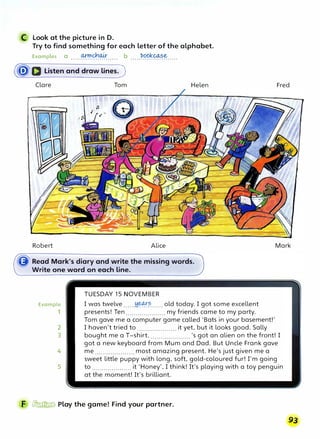 C Look at the picture in D.
Try to find something for each letter of the alphabet.
Examples a .....0!�.0�..... b .....�.C?�.����.....
(�a Listen and draw lines.)
Clare
Robert
Example
,
Tom Helen
Alice
TUESDAY 15 NOVEMBER
I was twelve ......!:i.�.�...... old today. I got some excellent
presents! Ten....................my friends came to my party.
Tom gave me a computer game called 'Bats in your basement!'
I haven't tried to .................... it yet, but it looks good.Sally
Fred
Mark
2
3 bought me a T-shirt..................... 's got an alien on the front! I
4
5
got a new keyboard from Mum and Dad. But Uncle Frank gave
me .................... most amazing present. He's just given me a
sweet little puppy with long, soft, gold-coloured fur! I'm going
to .................... it 'Honey', I think! It's playing with a toy penguin
at the moment! It's brilliant.
F � Play the game! Find your partner.
 