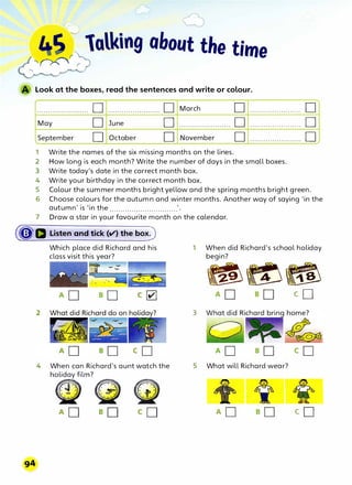 "'�r r lalking about the time
�
Look at the boxes, read the sentences and write or colour.
....................... 0
May 0
September 0
........................
June
October
0
0
0
March
.......................
November
1 Write the names of the six missing months on the lines.
0 . . . . . . . . . . . . . . . . . . . . . . .
0 ·······················
0 .......................
2 How long is each month? Write the number of days in the small boxes.
3 Write today's date in the correct month box.
4 Write your birthday in the correct month box.
0
0
0
5 Colour the summer months bright yellow and the spring months bright green.
6 Choose colours for the autumn and winter months. Another way of saying 'in the
autumn' is 'in the ...............................
7 Draw a star in your favourite month on the calendar.
(�a Listen and tick (¢) the box)
Which place did Richard and his
class visit this year?
4 When can Richard's aunt watch the
h(jjlm?
o
G>
1 When did Richard's school holiday
begin?
���
3
5 What will Richard wear?
co
co
 
