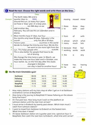 � Reaa·the·te�t. Choose the right words and write the,m on the lines.
Time
The Earth takes 365 and a
Example quarter days to.......-��Y-�........
around the sun, so every four years
we have a 'leap' year. In a leap year,
1 ....................... are 366 days so we
2 add another day .......................
February. You will see this on calendars and in
diaries.
3 Most months have 31 days, but four .......................
the months only have 30 days. February is the
4 month ....................... only has 28 or 29 days.
5 Twice a year, ....................... countries in the world
decide to change the time by one hour. We do this
6 ....................... we want to use more light from the
7 sun. This helps people who ....................... outside.
This is also better for people that have to do
8 ....................... lot of driving.
We change the time twice a year. In March, we
make the time one hour later and in October, one
hour earlier. So, on the first day after the clocks
9 ....................... changed in October,
10 ....................... can stay in bed for another hour!
Do the train timetable quiz!
Jacktown 08:30 09:15 11:10
Fallwing 09:05 10:15 11:45
Letmore 09:55 10:55 12:35
Keepfield 10:10 11:25 12:45
Endwich 11:15 12:25 13:40
moving
1 there
2 to
3 from
4 whose
5 many
6 because
7 working
8 the
9 have
10 he
12:30
13:30
14:20
14:45
14:55
1 How many stations will my train stop at after I get on it at Jacktown
and before I arrive at Keepfield?
2 How long is the journey to Keepfield if I leave Fallwing on the eleven
forty-five train?
3 It's five past two. How long must I wait on the platform at
Letmore station until the next train arrives?
4 I must arrive in Endwich by twenty past eleven. Which train must I
catch from Letmore station?
5 I want to travel from Jacktown to Endwich on the fastest train.
What time does it leave?
moved move
those they
with over
of
which
much
than
works
a
has
we
with
what
lots
but
work
any
having
it
6 If I leave Jacktown station at a quarter past nine, spend an hour in
Keepfield, then catch the next train to Endwich, what time will I arrive?
 