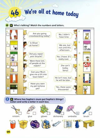 -
;::..
��r r We're aU at home today
4
D
2
D
Are you going
snowboarding today?
Is Oliver
at home?
Did you repair
your bicycle?
Were- there lots
of people at the
match?
Can your Mum
give me a lift into
town later?
Have you seen
my pet tortoise
yet?
No, I didn't
have time.
We are, but
not until this
afternoon.
Yes, I have. It's
really cool.
She can't
today.
Sorry!
He isn't now, but
he will be later.
Yes, there were
thousands!
�a Where has Sophia's mum put Sophia's things?
Listen and write a letter in each box.
� �@]
scissors glue gloves dictionary umbrella
� F
96
brush
 