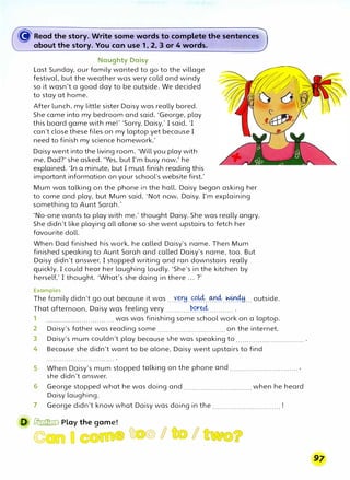 � Read the story. Write some words to czomplete the sentences
about the story. You car:, use 1, 2, 3 or 4 words'..
Naughty Daisy
Last Sunday, our family wanted to go to the village
festival, but the weather was very cold and windy
so it wasn't a good day to be outside. We decided
to stay at home.
After lunch, my little sister Daisy was really bored.
She came into my bedroom and said, 'George, play
this board game with me!' 'Sorry, Daisy,' I said, 'I
can't close these files on my laptop yet because I
need to finish my science homework.'
Daisy went into the living room. 'Will you play with
me, Dad?' she asked. 'Yes, but I'm busy now,' he
explained. 'In a minute, but I must finish reading this
important information on your school's website first.'
Mum was talking on the phone in the hall. Daisy began asking her
to come and play, but Mum said, 'Not now, Daisy. I'm explaining
something to Aunt Sarah.·
'No-one wants to play with me,' thought Daisy. She was really angry.
She didn't like playing all alone so she went upstairs to fetch her
favourite doll.
When Dad finished his work, he called Daisy's name. Then Mum
finished speaking to Aunt Sarah and called Daisy's name, too. But
Daisy didn't answer. I stopped writing and ran downstairs really
quickly. I could hear her laughing loudly. 'She's in the kitchen by
herself,' I thought. 'What's she doing in there ... ?'
Examples
The family didn't go out because it was ...Y.�H..��--�4:-�.04H... outside.
That afternoon, Daisy was feeling very ...........�'?��........... .
1 ............................... was was finishing some school work on a laptop.
2 Daisy's father was reading some ............................... on the internet.
3 Daisy's mum couldn't play because she was speaking to ............................... .
4 Because she didn't want to be alone, Daisy went upstairs to find
5 When Daisy's mum stopped talking on the phone and ............................... ,
she didn't answer.
6 George stopped what he was doing and ............................... when he heard
Daisy laughing.
7 George didn't know what Daisy was doing in the ............................... !
D � Play the game!
C to/ I
 