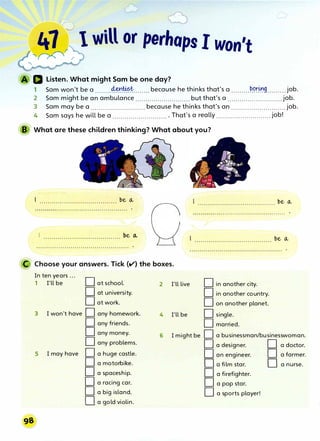 41 r 1 will or perhaps I won't
'� r
IJ Listen. What might Sam be one day?
1 Sam won't be a ........����·�········ because he thinks that's a .........�.<-?r.L:t.'9.........job.
2 Sam might be an ambulance ........................... but that's a ...........................job.
3 Sam may be a ........................... because he thinks that's an ...........................job.
4 Sam says he will be a ............................ That's a really ........................... job!
B What are these children thinking? What about you?
.,,-------
( I ...................................... bell.
�····································
/1...................................... �e�
 .............................................. .
bell.
�·�························�·······
'-
...................................... bell.
C Choose your answers. Tick (v) the boxes.
In ten years ...
D
1 I'll be at school.
D at university.
D at work.
3 I won't have D any homework.
D any friends.
D any money.
D any problems.
5 I may have D a huge castle.
D a motorbike.
D a spaceship.
D a racing car.
D a big island.
D a gold violin.
2
4
6
I'll live
I'll be
I might be
D in another city.
D in another country.
D on another planet.
D single.
D married.
D a businessman/businesswoman.
D a designer. D a doctor.
· D an engineer. D a farmer.
D a film star. D a nurse.
D a firefighter.
D a pop star.
D a sports player!
 