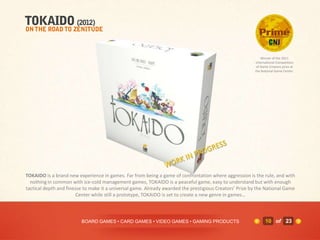 Winner of the 2011
                                                                                                         International Competition
                                                                                                          of Game Creators prize at
                                                                                                         the National Game Center.




TOKAIDO is a brand new experience in games. Far from being a game of confrontation where aggression is the rule, and with
  nothing in common with ice-cold management games, TOKAIDO is a peaceful game, easy to understand but with enough
tactical depth and finesse to make it a universal game. Already awarded the prestigious Creators’ Prize by the National Game
                        Center while still a prototype, TOKAIDO is set to create a new genre in games…



                         BOARD GAMES • CARD GAMES • VIDEO GAMES • GAMING PRODUCTS                              10 of 23
 
