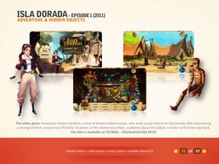 The video game showcases Jessica Pandora, a kind of female Indiana Jones, who ends up by chance on Isla Dorada after discovering
a strange artifact. Jessica must find the 16 pieces of the shattered artifact, scattered about the island, in order to find her way back.
                                       The title is available on PC/MAC - iOS/Android (Q4 2012)




                                   BOARD GAMES • CARD GAMES • VIDEO GAMES • GAMING PRODUCTS                         12 of 23
 