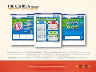The video game will be available Q3 2010 on Facebook / iOS / Android and via Web client on the FUNFORGE site. Everyone can
compete together from its mobile to Facebook. It is a simpler (if that's even possible) application of the card game, making it as
                               viral as possible so the widest audience can share in the laughter!
  THE BIG IDEA video game is “free to play”, with a variety of items to purchase (in particular 400 different cards) for sale.




                                   BOARD GAMES • CARD GAMES • VIDEO GAMES • GAMING PRODUCTS                       13 of 23
 