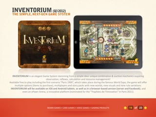 INVENTORIUM is an elegant Game System stemming from a simple idea: unique combination & auction mechanics requiring
                                    observation, reflexes, calculation and resource management!
Available free to play including the first scenario "Paris 1900“, which takes place during the famous World Expo, the game will offer
     multiple options (items to purchase), multiplayers and story packs with new worlds, new visuals and new rule variations.
 INVENTORIUM will be available on iOS and Android tablets, as well as in a browser-based version (server and Facebook), and
             even on ePawn Arena, a innovative platform (nominated for the "Trophées de l’Innovation" in Paris 2011).




                                    BOARD GAMES • CARD GAMES • VIDEO GAMES • GAMING PRODUCTS                       14 of 23
 