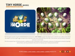 The first game world using the INVENTORIUM mechanisms, TINY HORDE propels the player into a colorful and cuddly world where
 the object is to try to gain eggs to hatch lots of animals, each more adorable than the next. The animals can be trained, collected,
                                                          and even customized!
The first scenario has 15 (free) animals in addition to the 15 dinosaurs and 15 fantastic creatures of subsequent scenarios (paying).
                           Lots of items can be purchased in the store to improve your small personal horde!




                             BOARD GAMES • CARD GAMES • VIDEO GAMES • GAMING PRODUCTS                              15 of 23
 