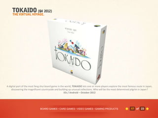 A digital port of the most feng shui board game in the world, TOKAIDO lets one or more players explore the most famous route in Japan,
    discovering the magnificent countryside and building up unusual collections. Who will be the most determined pilgrim in Japan?
                                                      iOs / Android – October 2012




                              BOARD GAMES • CARD GAMES • VIDEO GAMES • GAMING PRODUCTS                            17 of 23
 