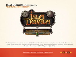 The video game showcases Jessica Pandora, a kind of female Indiana Jones, who ends up by chance on Isla Dorada after discovering
a strange artifact. Jessica must find the 16 pieces of the shattered artifact, scattered about the island, in order to find her way back.
                                       The title will available on PC/MAC/iOS/Android (Q1 2013)




                                   BOARD GAMES • CARD GAMES • VIDEO GAMES • GAMING PRODUCTS                         18 of 23
 