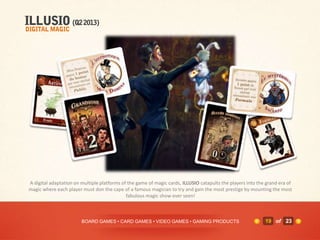 A digital adaptation on multiple platforms of the game of magic cards, ILLUSIO catapults the players into the grand era of
magic where each player must don the cape of a famous magician to try and gain the most prestige by mounting the most
                                             fabulous magic show ever seen!



                        BOARD GAMES • CARD GAMES • VIDEO GAMES • GAMING PRODUCTS                             19 of 23
 