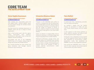 Anne-Sophie Guessoum                             Vincentiu Dioanca-Adam                            Yann Belloir
Producer, scriptwriter & game designer           Programmer – prototyping manager                  Communication / PR manager
anso@funforgedigital.com                         vincent@funforgedigital.com                       yann@funforgedigital.com

After studying law, Anne-Sophie joined the       "Vincent," as the FUNFORGE team prefers to        A professional Press Card-bearing journalist,
Paris digital cluster "CAPITAL GAMES" where      call him, is a programmer who has always been     Yann has always loved games.
she was project manager for member studios       a fan of video games and who, after growing up
                                                                                                   He received a degree from the 'Institut
and publishers.                                  and becoming frustrated at not being able to
                                                                                                   Pratique de Journalisme' in 2002, and very
                                                 find the studies he wanted to pursue in
She then joined the marketing department at                                                        soon turned towards games and the related
                                                 Romania, opted to emigrate to France to finish
UBISOFT, where she was in charge of events                                                         press.
                                                 his training in video games at the school ISART
organization.
                                                 DIGITAL.                                          In that capacity he held various positions as
After a brief period spent with the agency                                                         editor, editorial secretary, and editor-in-chief
                                                 Holder of a Master's in Imaging (IMA), Vincent
V.M.A,      Anne-Sophie     went    freelance,                                                     for several general public magazines.
                                                 finished his education in the Game Design and
specializing in video game script writing (her
                                                 Programming department at ISART DIGITAL.          Among the many publications he has worked
longtime interest) and design.
                                                                                                   on are the magazines Film(s), Séries TV, Manga
                                                 Adoring his enthusiasm, courage, desire, and
Anne-Sophie was part of the FUNFORGE                                                               Kids (published by Tournon-Semic), Spidey,
                                                 technical ability, the FUNFORGE team decided
DIGITAL team at its creation, taking charge of                                                     Scooby-Doo, Comic Box (published by
                                                 to give Vincent a chance to join the team. He
design and concept with Philippe Nouhra.                                                           PANINI), and Press Start (published by WT&T).
                                                 has since been in charge of prototyping game
She currently develops the story content and     modules used to test concepts in order to         Yann joined the FUNFORGE team in 2011 to
game mechanics, and manages external             provide external sub-contractors stable           work on both corporate and product-specific
production team monitoring.                      development bases.                                communication and media relations.




                                   BOARD GAMES • CARD GAMES • VIDEO GAMES • GAMING PRODUCTS                                     21 of 23
 