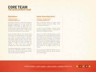 Eddy Neveu                                         Xavier Guennifey-Durin
Technical Art Director                             Art Director - Concept Designer
eddy@funforgedigital.com                           xavier@funforgedigital.com

Self-taught, very early on Eddy turned towards     With a two-year degree in design, Xavier
learning 3D design. He was soon spotted by         enrolled in studies in narrative design at the
IMAGES SERVICES in 1988, where he                  renowned school PIVAUT.
worked as a CG Artist for eight years on a
number of titles, gaining solid experience. With   In 2007 he went freelance, initially mainly
this experience under his belt, in 1996 he was     working on figurine concepts - in particular for
hired by CRYO INTERACTIVE as Art Director.         Alkemy from KRAKEN EDITIONS.

Seven years later, Eddy set up as a freelance 3D   Taken on in 2009 by Philippe Nouhra, he was
artist, and soon achieved success: he was called   the illustrator for the board game Isla Dorada, a
on to work on a large number of successful         resounding success that led him to more work
titles (Peter Jackson’s King Kong, Cold Fear,      with major game companies. He illustrated
Tomb Raider Legend, Still Life 2, Top Spin, Moto   Bugs&Co and Seasons for LIBELLUD, la course
GP 07, among others) for major companies like      aux étoiles for LE SCORPION MASQUÉ as well as
UBISOFT. In 2009, as Senior 3D Artist, he          collectors’ card games (Eredan for FEERIK,
worked on titles that were successful              Drakerz for PEOLEO, Wakfu for ANKAMA). He
worldwide, such as the series Raving Rabbids.      also worked on the digital version of Isla
                                                   Dorada.
A recognized expert with a variety of software,
Eddy joined FUNFORGE DIGITAL in January            Xavier joined the FUNFORGE DIGITAL team at
2012 to take over the implementation of the        the start of 2012 to take over the art direction
entire graphic production pipeline.                and concept design.




                                 BOARD GAMES • CARD GAMES • VIDEO GAMES • GAMING PRODUCTS              22 of 23
 