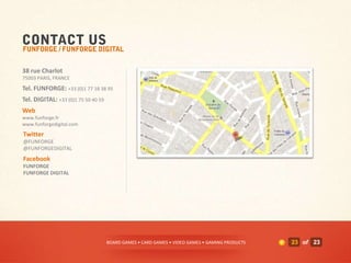 38 rue Charlot
75003 PARIS, FRANCE
Tel. FUNFORGE: +33 (0)1 77 18 38 95
Tel. DIGITAL: +33 (0)1 75 50 40 59
Web
www.funforge.fr
www.funforgedigital.com
Twitter
@FUNFORGE
@FUNFORGEDIGITAL
Facebook
FUNFORGE
FUNFORGE DIGITAL




                                     BOARD GAMES • CARD GAMES • VIDEO GAMES • GAMING PRODUCTS   23 of 23
 