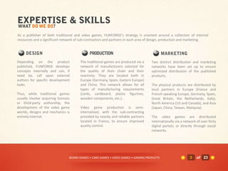 As a publisher of both traditional and video games, FUNFORGE's strategy is oriented around a collection of internal
resources and a significant network of sub-contractors and partners in each area of design, production and marketing.




Depending on the product               The traditional games are produced via a     Two distinct distribution and marketing
published, FUNFORGE develops           network of manufacturers selected for        networks have been set up to ensure
concepts internally and can, if        the quality of their chain and their         optimized distribution of the published
need be, call upon external            reactivity. They are located both in         products.
authors for specific development       Europe (Germany, Spain, Eastern Europe)
tasks.                                 and China. This network allows for all       The physical products are distributed by
                                       types of manufacturing requirements          local partners in Europe (France and
Thus, while traditional games          (cards, cardboard, plastic figurines,        French-speaking Europe, Germany, Spain,
usually involve acquiring licenses     wooden components, etc.).                    Great Britain, the Netherlands, Italy),
or third-party authorship, the                                                      North America (US and Canada), and Asia
development of the video game          Video game production is semi-               (Japan, China, Taiwan, Malaysia).
worlds, designs and mechanics is       internalized, with the sub-contracting
entirely internal.                     provided by nearby and reliable partners     The video games are distributed
                                       located in France, to ensure improved        internationally via a network of over forty
                                       quality control.                             digital portals, or directly through social
                                                                                    networks.




                                 BOARD GAMES • CARD GAMES • VIDEO GAMES • GAMING PRODUCTS                    3   of 23
 