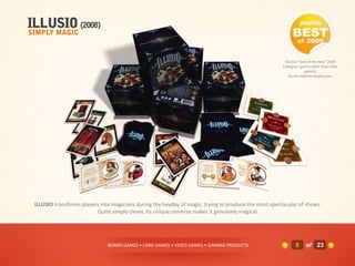 Elected "Best of the Rest" 2009
                                                                                                      (category: games other than video
                                                                                                                   games)
                                                                                                          By the website Joystiq.com




ILLUSIO transforms players into magicians during the heyday of magic, trying to produce the most spectacular of shows.
                         Quite simply clever, its unique universe makes it genuinely magical.




                              BOARD GAMES • CARD GAMES • VIDEO GAMES • GAMING PRODUCTS                       5     of 23
 