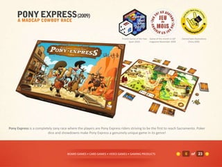 Finalist Game of the Year Game of the month in JSP   Elected best illustrations
                                                                                    Spain 2010.       magazine November 2009           China 2009.




Pony Express is a completely zany race where the players are Pony Express riders striving to be the first to reach Sacramento. Poker
                         dice and showdowns make Pony Express a genuinely unique game in its genre!




                                       BOARD GAMES • CARD GAMES • VIDEO GAMES • GAMING PRODUCTS                                     6     of 23
 