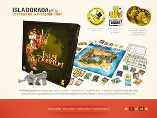 Elected best illustrations   Elected most attractive     Double finalist for the
                                                                     China 2010.                    game.             Golden Geek Award 2011:
                                                                                                  Brazil 2011            - Best family game
                                                                                                                       - Most attractive game




The Board game provides players with a unique “cohabitation” experience in an exotic setting made for getaways.
  Isla Dorada is co-published with the American publisher Fantasy Flight Games under license from FUNFORGE.




                          BOARD GAMES • CARD GAMES • VIDEO GAMES • GAMING PRODUCTS                                      7    of 23
 