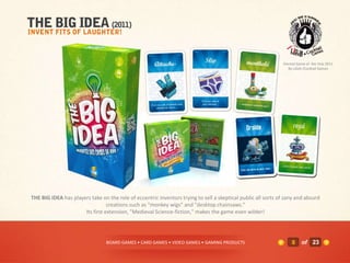 Elected Game of the Year 2011
                                                                                                                 By LIDJA /Cocktail Games




THE BIG IDEA has players take on the role of eccentric inventors trying to sell a skeptical public all sorts of zany and absurd
                                 creations such as "monkey wigs" and "desktop chainsaws."
                      Its first extension, "Medieval Science-fiction," makes the game even wilder!




                                 BOARD GAMES • CARD GAMES • VIDEO GAMES • GAMING PRODUCTS                         8     of 23
 