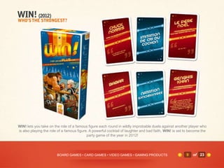 WIN! lets you take on the role of a famous figure each round in wildly improbable duels against another player who
is also playing the role of a famous figure. A powerful cocktail of laughter and bad faith, WIN! is set to become the
                                           party game of the year in 2012!




                        BOARD GAMES • CARD GAMES • VIDEO GAMES • GAMING PRODUCTS                        9   of 23
 