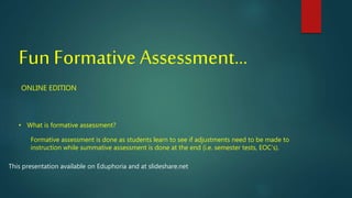 Fun Formative Assessment…
ONLINE EDITION
• What is formative assessment?
Formative assessment is done as students learn to see if adjustments need to be made to
instruction while summative assessment is done at the end (i.e. semester tests, EOC’s).
This presentation available on Eduphoria and at slideshare.net
 