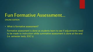 Fun Formative Assessment…
ONLINE EDITION
• What is formative assessment?
Formative assessment is done as students learn to see if adjustments need
to be made to instruction while summative assessment is done at the end
(i.e. semester tests, EOC’s).
 