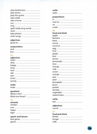 play badminton ..................................
play tennis .............................................
play the guitar ....................................
ride a bike ··············································
ride a horse
run
sing ............................................................
spell really long words ...................
swim ..............................................................
take photos ...........................................
write songs ............................................
adjectives
good at ....................................................
conjunctions
and ...............................................................
but ..............................................................
14
adjectives
clean .................................................................
dirty ...........................................................
happy .......................................................
long ...........................................................
new
old
sad
short ............................................................
young .......................................................
verbs
smile
questions
What's this?
What are these?
15
animals
chicken ·····················································
COW ............................................................
hippo ........................................................
tiger ...........................................................
sports and leisure
ball game ...............................................
game
verbs
walk .................................................................
prepositions
in ..........................................................................
next to
on ...............................................................
under ..............................................................................
16
food and drink
apple ........................................................
banana .......................................................................................
bean ......................................................................................
carrot
coconut
egg .............................................................
fruit ...........................................................................................
grap.e ........................................................
kiwi .....................................................................................
lemon ......................................................................................
lemonade ...............................................
lime .....................................................................................
mango .....................................................
milk ...............................................................................
onion
orange .....................................................
pea .............................................................
pear ...........................................................
pineapple ...............................................
pizza .........................................................
potato ......................................................
tomato .................................................................................
vegetable ...............................................
watermelon ..............................................................
verbs
eat
adjectives
round ................................................................................................
17
food and drink
bread .................................................................................
burger ......................................................
cafe ..................................................................................
 