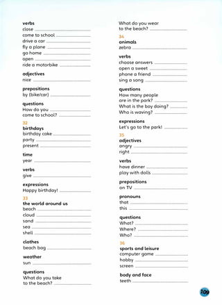 verbs
close .........................................................................
come to school ....................................
drive a car ..............................................
fly a plane .............................................
go home .................................................
open ..........................................................
ride a motorbike .................................................... ,!
adjectives
nice
prepositions
by (bike/car) ..........................................
questions
How do you .......................................,..
come to school? .................................
32
birthdays
birthday cake .......................................
party .........................................................
present .....................................................
time
year ...........................................................
verbs
give ............................................................
expressions
Happy birthday! .................................
33
the world around us
beach ························································
cloud ............................................................
sand ............................................................
sea ..............................................................
shell ...........................................................
clothes
beach bag ..............................................
weather
sun
questions
What do you take
to the beach7
. .........................................
What do you wear
to the beach7
. .......................................
34
animals
zebra ..........................................................
verbs
choose answers ...................................
open a sweet .......................................
phone a friend ....................................
sing a song ............................................
questions
How many people
are in the park? ..................................
What is the boy doing? ..................
Who is waving? ..................................
expressions
Let's go to the park!
35
adjectives
angry ........................................................
right ...........................................................
verbs
have dinner ................................................
play with dolls .....................................
prepositions
on TV ............................................................................................
pronouns
that ............................................................
this .............................................................
questions
What? .......................................................
Where? ................................................................................
Who7
. ................................................................
36
sports and leisure
computer game ..................................
hobby .......................................................
screen .......................................................
body and face
teeth ..........................................................
 