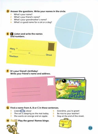 Answer the questions. Write your names in the circle.
1 What's your name?
2 What's your friend's name?
3 What's your grandmother's name?
4 What's a good name for a cat or a dog?
E D Listen and write the names
and numbers.
Mru--H rn
· · · · ·· · · · · · · · · · · · · · · · · ·
(z.)
·· · ·· · · · · · · ·· · · ·· · · · · · ·
(3)
.................. ..... St.r-ee.t
F It's your friend's birthday!
Write your friend's name and address.
···· · ·· · ···· ··· · · ·· · · ·· ···· · · ·· ·· ···· ···· · · · · ·
···· ···· ···· ···· · · · · · ·· · ···· · · · · ·· · · ····· · ··· ·
· · · · ···· · ·· ·· · · ··· ··· · ···· ·· ··· · ·· · ··· ··· ·· · · ·
G Find a name from A, B or C in these sentences.
1 Listen<fw/ story! 4 Grandma, you're great!
2 The cat is sleeping on the mat today. 5 Be nice to your teacher!
3 She wants an orange and an apple. 6 Stop at the end of the street.
 