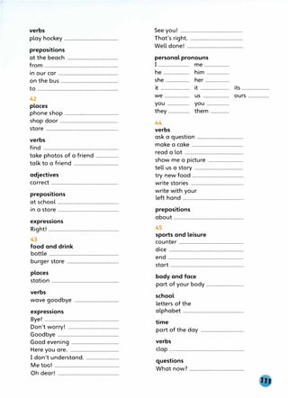verbs
play hockey...........................................
prepositions
at the beach............................,............
from...........................................................
in our car................................................
on the bus..............................................
to.................................................................
42
places
phone shop...........................................
shop door...............................................
store..........................................................
verbs
find............................................................
take photos of a friend..................
talk to a friend....................................
adjectives
correct......................................................
prepositions
at school.................................................
in a store.................................................
expressions
Right! ........................................................
43
food and drink
bottle........................................................
burger store..........................................
places
station......................................................
verbs
wave goodbye....................................
expressions
Bye! ............................................................
Don't worry! .........................................
Goodbye.................................................
Good evening......................................
Here you are........................................
I don't understand
...........................
Metoo ....................................................
Oh dear! .................................................
See you! ..................................................
That's right
...........................................
Well done! .............................................
personal pronouns
I ......................... me....................
he..................... him..................
she................... her...................
·,t it....................... its......................
.......................
we..................... us..................... ours.................
you.................. you..................
they................. them...............
44
verbs
ask aquestion.....................................
make a cake.........................................
read a lot...............................................
show me a picture............................
tell us a story.......................................
try new food.........................................
write stories..........................................
write with your
left hand.................................................
prepositions
about........................................................
45
sports and leisure
counter....................................................
dice............................................................
end.............................................................
start...........................................................
body and face
part of your body..............................
school
letters of the
alphabet.................................................
time
part of the day...................................
verbs
clap............................................................
questions
What now? ............................................
 