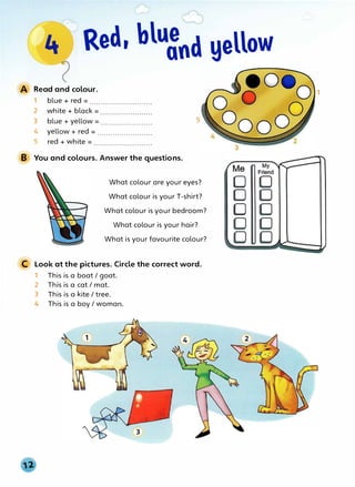 · Red, blu8nd yellow
Read and colour.
1 blue + red = ............................
2 white + black = ........................
3 blue + yellow = .......................
4 yellow + red = .........................
5 red + white = ...........................
B You and colours. Answer the questions.
5
What colour are your eyes?
What colour is your T-shirt?
What colour is your bedroom?
What colour is your hair?
What is your favourite colour?
C Look at the pictures. Circle the correct word.
1 This is a boat/ goat.
2 This is a cat/ mat.
3 This is a kite/ tree.
4 This is a boy I woman.
D
D
D
1
 
