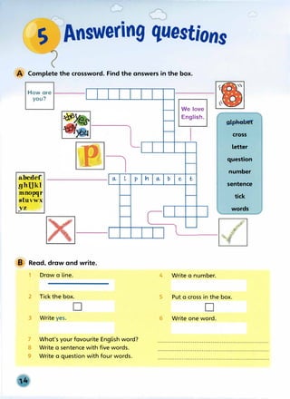 s Answering questions
7
A Complete the crossword. Find the answers in the box.
How are ,____
you?
abcdef
ghUkI
mnopqr
stuvwx
yz
l
7
a, l p h a, b
We love
English.
e t
cross
letter
question
number
sentence
tick
words
l__[Z]
B Read, draw and write.
1 Draw a line.
2 Tick the box.
D
3 Write yes.
7 What's your favourite English word?
8 Write a sentence with five words.
9 Write a question with four words.
4 Write a number.
5 Put a cross in the box.
D
6 Write one word.
 