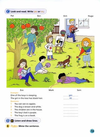 (8Look and read. Write yes or no.J
Pat
Eva
Examples
One of the boys is sleeping.
Ben
The girl in the tree has black hair.
Questions
1 You can see six apples.
2 The dog is brown and white.
3 The children are in the house.
4 The boy's ball is purple.
5 The frog is on a book.
(�a Listen and draw lines.J
E � Mime the sentence.
Mark
Kim
�
�
Sam
.........M.��.........
YO
. . . . . . . . . . . . . . . . . . . . . . .
Hugo
 