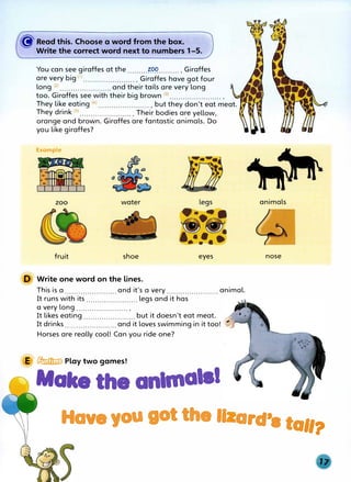 � Read this. Choose a word from the box� ·
Write the correct word next to numbers 1-5.
You can see giraffes at the .........?P9.......... Giraffes
are very big <1
> •••.•.•.•...........•..• Giraffes have got four
long <
2
>....................... and their tails are very long
too. Giraffes see with their big brown (3) ....................... .
They like eating <4
>....................... , but they don't eat meat.
They drink <5
>........................ Their bodies are yellow,
orange and brown. Giraffes are fantastic animals. Do
you like giraffes?
Example
zoo water
fruit shoe
D Write one word on the lines.
eyes
This is a.......................and it's a very ....................... animal.
It runs with its ....................... legs and it has
a very long ....................... .
It likes eating ....................... but it doesn't eat meat.
It drinks....................... and it loves swimming in it too!
Horses are really cool! Can you ride one?
E � Play two games!
Make the animals!
animals
nose
Have you got the II ard'a tall?
 