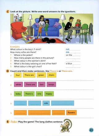 C Look at the picture. Write one-word answers to the questions.
Examples
What colour is the boy's T-shirt?
How many sofas are there?
1 Where is the jacket?
2 How many people are there in the picture?
3 What colour is the woman's skirt?
4 What is the baby"wearing on one of her feet?
5 What .colour is the girl's hair?
r.�.................
one
.......................
on the .............
a blue.............
Count and then make sentences. Use There is or There are.
1 four There are green chairs
2 white
3 baby There is one happy
4 cats
5
E � Play the game! The long clothes sentence.
flowers
 