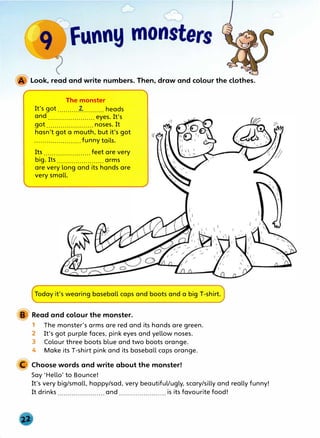 Look, read and write numbers. Then, draw and colour the clothes.
The monster
It's got..........-�.......... heads
and....................... eyes. It's
got ....................... noses. It
hasn't got a mouth, but it's got
.......................funny tails.
Its ....................... feet are very
big. Its ....................... arms
are very long and its hands are
very small.
Today it's wearing baseball caps and boots and a big T-shirt.
Read and colour the monster.
1 The monster's arms are red and its hands are green.
2 It's got purple faces, pink eyes and yellow noses.
3 Colour three boots blue and two boots orange.
4 Make its T-shirt pink and its baseball caps orange.
C Choose words and write about the monster!
Say 'Hello' to Bounce!
It's very big/small, happy/sad, very beautiful/ugly, scary/silly and really funny!
It drinks and is its favourite food!
 