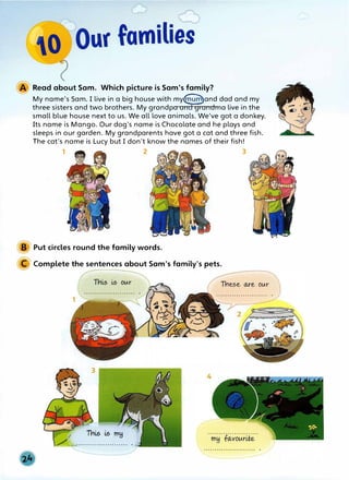 Read about Sam. Which picture is Sam's family?
My name's Sam. I live in a big house with my<6ffe�and dad and my
three sisters and two brothers. My grandpa an grandma live in the
small blue house next to us. We all love animals. We've got a donkey.
Its name is Mango. Our dog's name is Chocolate and he plays and
sleeps in our garden. My grandparents have got a cat and three fish.
The cat's name is Lucy but I don't know the names of their fish!
1 2 3
Put circles round the family words.
Complete the sentences about Sam's family's pets.
3
(� Thi,,s i,,s mH
/ .,,........................ ...� .
 