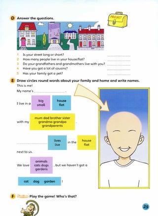 D Answer the questions.
�
Is your street long or short?
1
2
3
4
How many people live in your house/flat?
Do your grandfathers and grandmothers live with you?
Have you got a lot of cousins?
5 Has your family got a pet?
E Draw circles round words about your family and home and write names.
This is me!
My name's ............................... .
I live in a
with my
next to us.
big
small
house
flat
mum dad brother sister
grandma grandpa
grandparents
in the
animals
house
flat
We love cats dogs , but we haven't got a
gardens
cat dog garden
F � Play the game! Who's that?
 