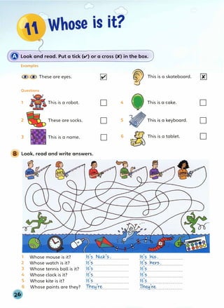 � Look and read. Put a tick (V) or a cross (K) in the box.
B
Examples
@ @ These are eyes. �
Questions
1 .· This is a robot. D 4
2 These are socks. D 5
3 This is a name. D 6
Look, read and write answers.
1
2
3
4
5
Whose mouse is it?
Whose watch is it?
Whose tennis ball is it?
Whose clock is it?
Whose kite is it?
Whose paints are they?
It's Nick,s.
·1·.£;;.........................
·1·f};;·························
·
1
·
.£
;
;
.........................
·
,
·.£;
;
·........................
Tu:��ri:::::::::::::::::::
�
This is a skateboard.
This is a cake.
� This is a keyboard.
�
This is a tablet.
It's h�s.
·
1
·
.£;;··�·�;·�···············
·,·£;;····......................
·,·t_;;·························
·,·.£;s.........................
Tu:��ri:::::::::::::::::::
00
D
D
D
 