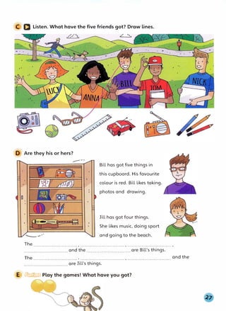 C D Listen. What have the five friends got? Draw lines.
�
I t
D Are they his or hers?
Bill has got five things in
this cupboard. His favourite
colour is red. Bill likes taking.
photos and drawing.
Jill has got four things.
She likes music, doing sport
and going to the beach.
The ............................... , ............................... , ............................... ,
............................... and the ............................... are Bill's things.
The and the
............................... ' ............................... ' · · · · · · · · · · · · · · · · · · · · · · · · · · · · · · ·
............................... are Jill's things.
E � Play the games! What have you got?
 