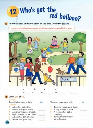 balloon?
Find the words and write them on the lines under the picture.
womenrlgirliababyprowomantkidsaboyrotmangbochildrenmen
b___ b
m m__
Write yes or no.
Examples
Two girls have got a duck.
Questions
1 A boy has got a kite.
2 A man has got a horse.
3 A woman has got a book.
4 A girl has got an ice cream.
A baby has got a horse.
A man has got a dog.
g ___ c_______
w____ w____ k___
·--��?.... The men have got a ball.
7
8
9
10
Two men have got a duck.
A boy has got a book.
A woman has got a
handbag.
Two women have got
some flowers.
....r.9....
 