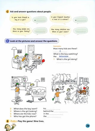 C Ask and answer questions about people.
- ,.,..----
----..... r ---..___
Is your best friend., o...
boy or o... girl?
�------------
(
HoN mo...ny people o...re
there i..n your fo..mi41?
HoN mo...ny cr1ild.,ren o...re
 there i..n your do...ss? 1
-----��
(fD' Look at the pktures and answer the questions.
2 What does the boy want?
3 Where is the girl looking?
4 Where are the kids now?
5 Who has got the phone?
Examples
How many kids are there?
2-
. . . . . . . . . . . . . . . . . . . . . . .
What is the boy watching?
the ....�X��.lPr}....
1 What is the girl doing?
his .......................
behind the.......................
in the .......................
the .......................
E � Play the game! Nine lives.
 
