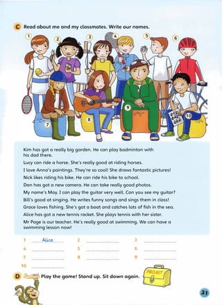 C Read about me and my classmates. Write our names.
Kim has got a really big garden. He can play badminton with
his dad there.
Lucy can ride a horse. She's really good at riding horses.
I love Anna's paintings. They're so cool! She draws fantastic pictures!
Nick likes riding his bike. He can ride his bike to school.
Dan has got a new camera. He can take really good photos.
My name's May. I can play the guitar very well. Can you see my guitar?
Bill's good at singing. He writes funny songs and sings them in class!
Grace loves fishing. She's got a boat and catches lots of fish in the sea.
Alice has got a new tennis racket. She plays tennis with her sister.
Mr Page is our teacher. He's really good at swimming. We can have a
swimming lesson now!
1 . . . . . . . .A�........
4
7
10
2
5
8
3
6
9
__...,"'""u..,:, Play the game! Stand up. Sit down again.
 