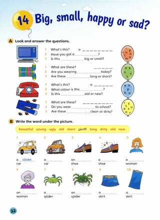 ,,,,·�,)
4� Big, small, happy or sad?
A Look and answer the questions.
1
2
3
1
2
3
1
2
3
1
2
3
What's this? a ________
Have you got a .......................?
Is this ....................... big or small?
What are these?
Are you wearing.......................today?
Are these .......................long or short?
What's this? a
What colour is this .......................?
Is this ....................... old or new?
What are these?
Do you wear .......................to school?
Are these....................... clean or dirty?
B Write the word under the picture.
beautiful young ugly old short J:lecrn long dirty old new
1 2 3 4
(a
a ....�.... a ................ an................ a ................
car car shoe shoe
6 7 8 9
an................ a ................ an ................ a ................
woman spider spider skirt
5
a ................
woman
a ................
skirt
 